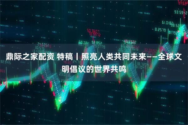 鼎际之家配资 特稿丨照亮人类共同未来——全球文明倡议的世界共鸣