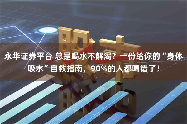 永华证券平台 总是喝水不解渴？一份给你的“身体吸水”自救指南，90%的人都喝错了！