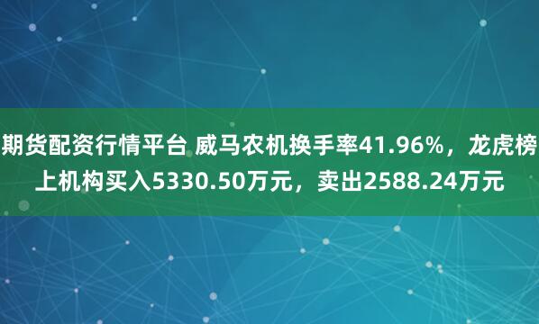 期货配资行情平台 威马农机换手率41.96%,龙虎榜上机构买入5330.50万元,卖出2588.24万元