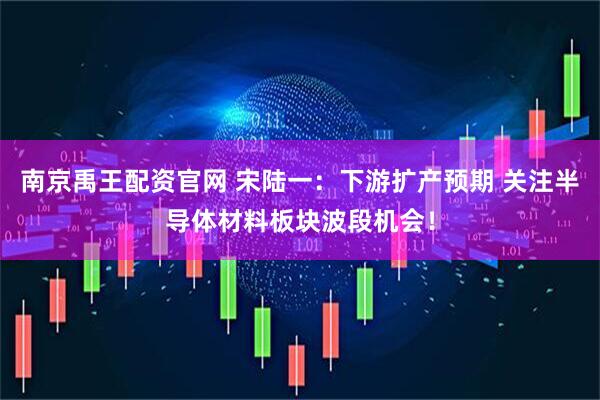 南京禹王配资官网 宋陆一:下游扩产预期 关注半导体材料板块波段机会!