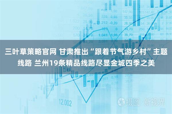 三叶草策略官网 甘肃推出“跟着节气游乡村”主题线路 兰州19条精品线路尽显金城四季之美