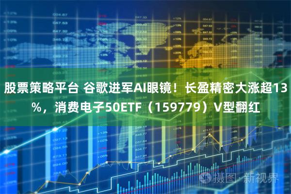 股票策略平台 谷歌进军AI眼镜！长盈精密大涨超13%，消费电子50ETF（159779）V型翻红