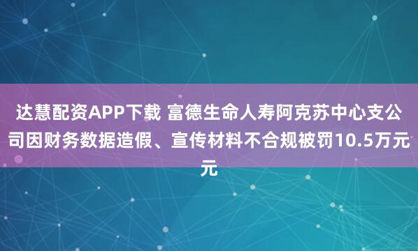 达慧配资APP下载 富德生命人寿阿克苏中心支公司因财务数据造假、宣传材料不合规被罚10.5万元