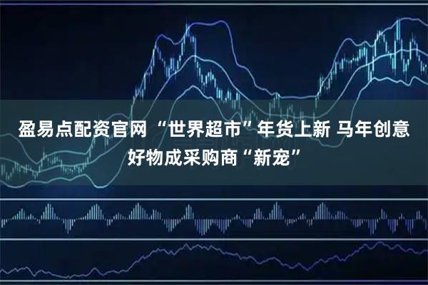 盈易点配资官网 “世界超市”年货上新 马年创意好物成采购商“新宠”