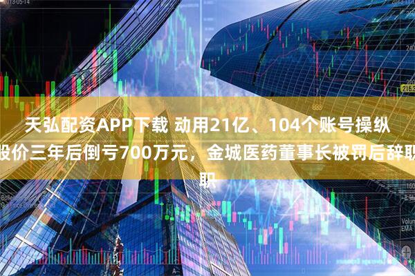 天弘配资APP下载 动用21亿、104个账号操纵股价三年后倒亏700万元,金城医药董事长被罚后辞职