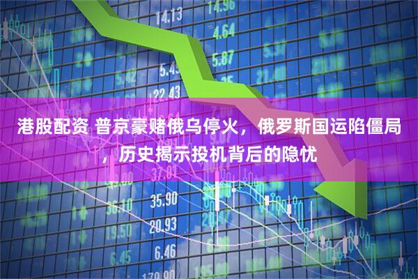 港股配资 普京豪赌俄乌停火，俄罗斯国运陷僵局，历史揭示投机背后的隐忧