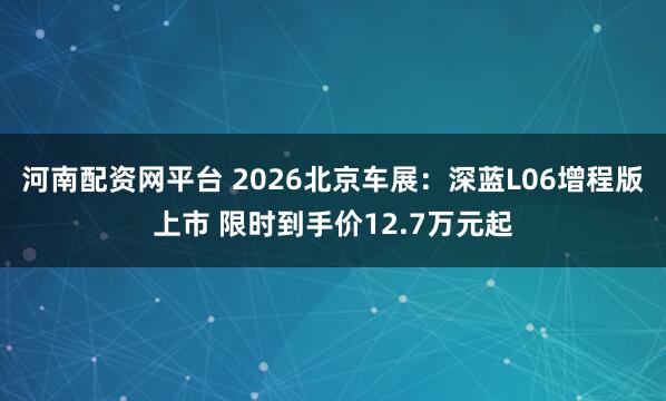 河南配资网平台 2026北京车展：深蓝L06增程版上市 限时到手价12.7万元起