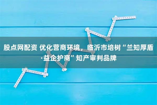 股点网配资 优化营商环境，临沂市培树“兰知厚盾·益企护商”知产审判品牌
