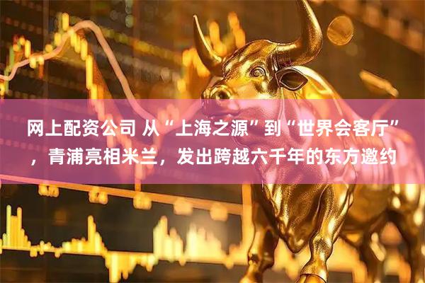 网上配资公司 从“上海之源”到“世界会客厅”，青浦亮相米兰，发出跨越六千年的东方邀约