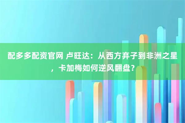 配多多配资官网 卢旺达：从西方弃子到非洲之星，卡加梅如何逆风翻盘？