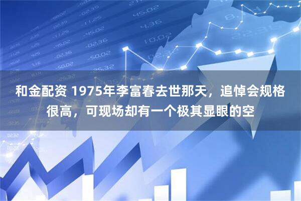 和金配资 1975年李富春去世那天，追悼会规格很高，可现场却有一个极其显眼的空