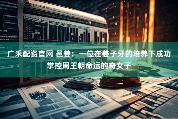 广禾配资官网 邑姜：一位在姜子牙的培养下成功掌控周王朝命运的奇女子