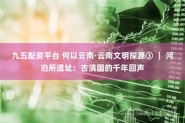 九五配资平台 何以云南·云南文明探源③ | 河泊所遗址:古滇国的千年回声