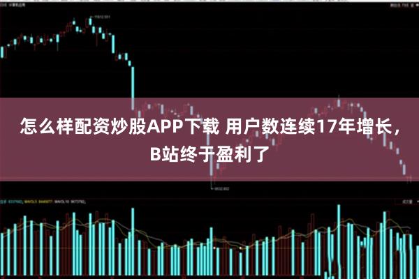 怎么样配资炒股APP下载 用户数连续17年增长，B站终于盈利了
