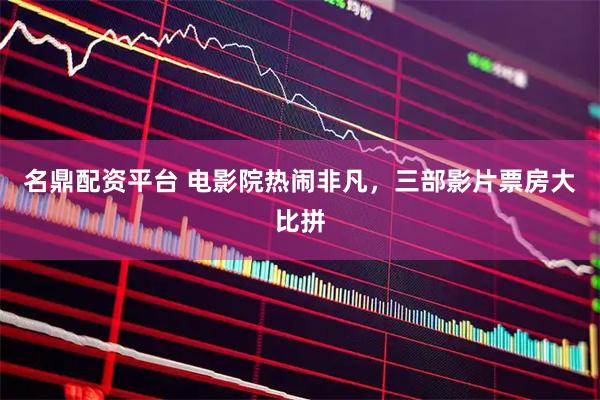 名鼎配资平台 电影院热闹非凡,三部影片票房大比拼