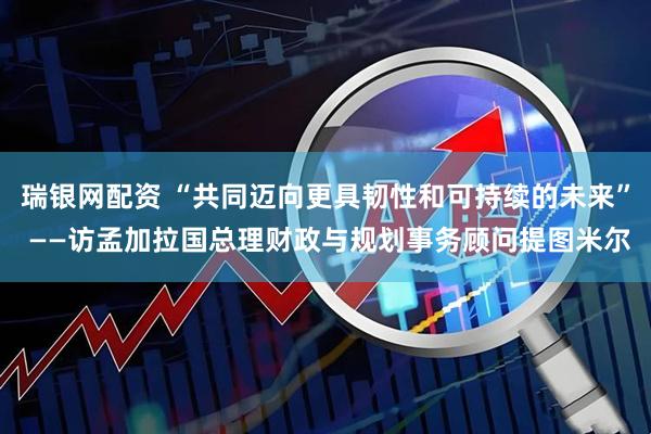 瑞银网配资 “共同迈向更具韧性和可持续的未来” ——访孟加拉国总理财政与规划事务顾问提图米尔