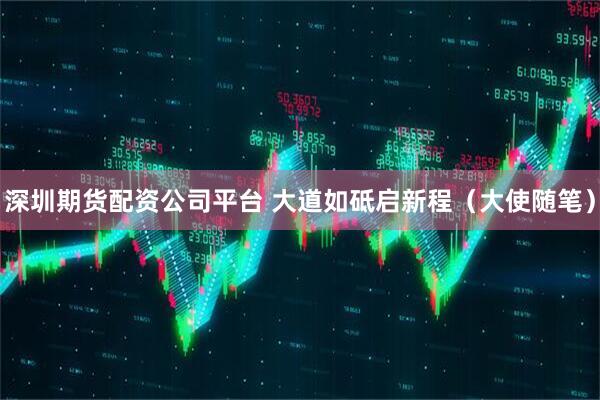 深圳期货配资公司平台 大道如砥启新程（大使随笔）