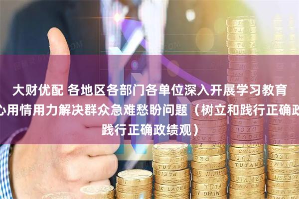 大财优配 各地区各部门各单位深入开展学习教育——用心用情用力解决群众急难愁盼问题（树立和践行正确政绩观）