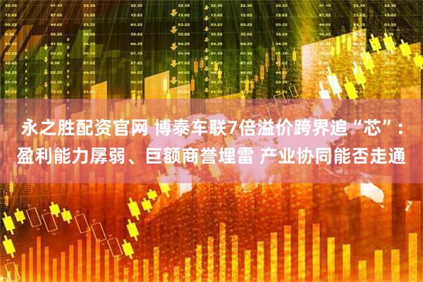 永之胜配资官网 博泰车联7倍溢价跨界追“芯”：盈利能力孱弱、巨额商誉埋雷 产业协同能否走通