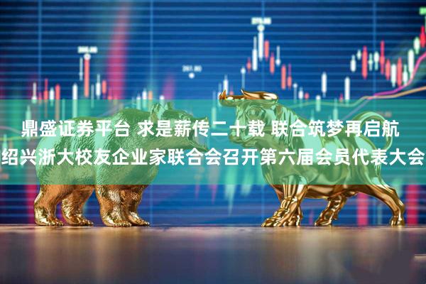 鼎盛证券平台 求是薪传二十载 联合筑梦再启航 绍兴浙大校友企业家联合会召开第六届会员代表大会