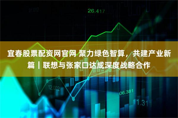宜春股票配资网官网 聚力绿色智算，共建产业新篇｜联想与张家口达成深度战略合作