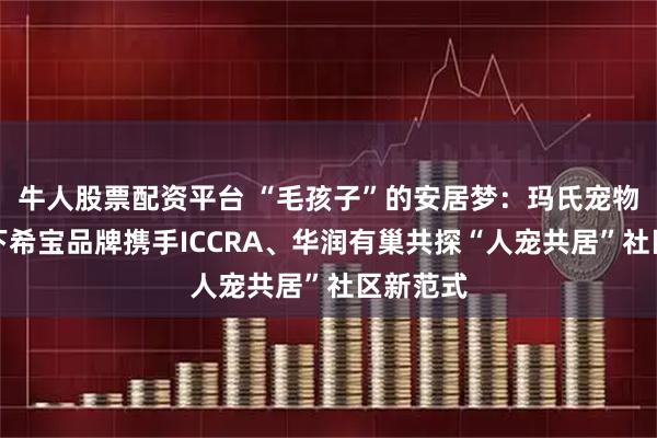 牛人股票配资平台 “毛孩子”的安居梦：玛氏宠物营养旗下希宝品牌携手ICCRA、华润有巢共探“人宠共居”社区新范式