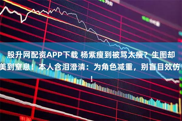 股升网配资APP下载 杨紫瘦到被骂太瘦？生图却美到窒息！本人含泪澄清：为角色减重，别盲目效仿！