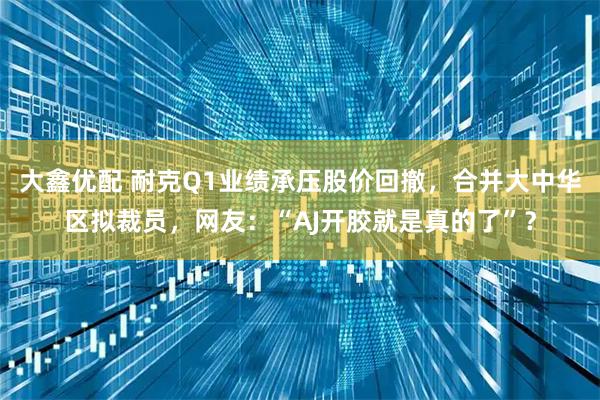 大鑫优配 耐克Q1业绩承压股价回撤，合并大中华区拟裁员，网友：“AJ开胶就是真的了”？