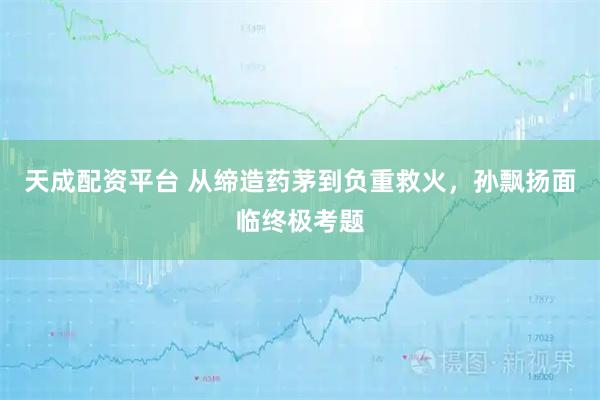 天成配资平台 从缔造药茅到负重救火，孙飘扬面临终极考题